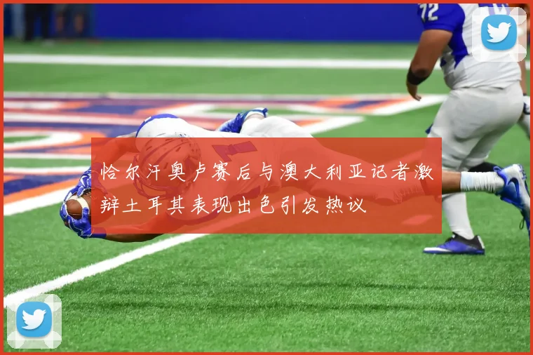 恰尔汗奥卢赛后与澳大利亚记者激辩土耳其表现出色引发热议