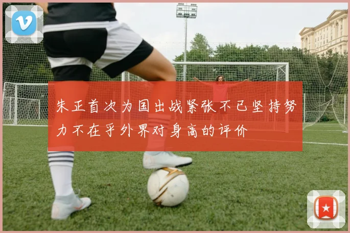 朱正首次为国出战紧张不已坚持努力不在乎外界对身高的评价