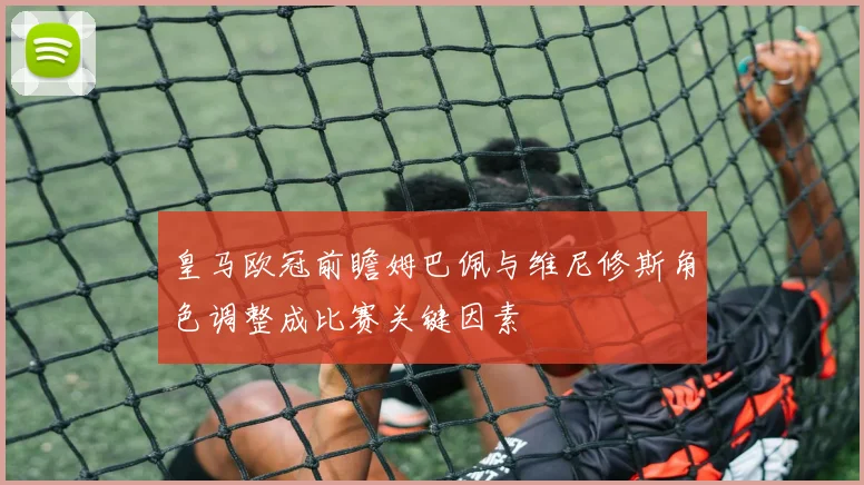 皇马欧冠前瞻姆巴佩与维尼修斯角色调整成比赛关键因素