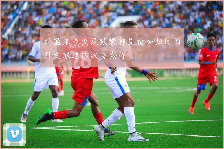 辽篮末节失误频繁郭艾伦回归时间引发球迷热议与期待