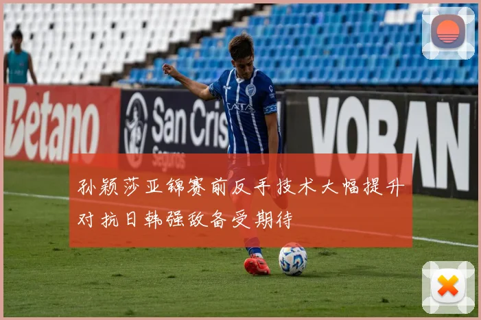 孙颖莎亚锦赛前反手技术大幅提升对抗日韩强敌备受期待