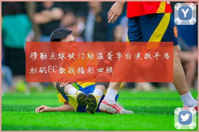 穆勒点球破门助温哥华白浪扳平洛杉矶FC激战精彩回顾