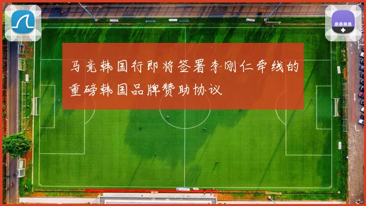 马竞韩国行即将签署李刚仁牵线的重磅韩国品牌赞助协议