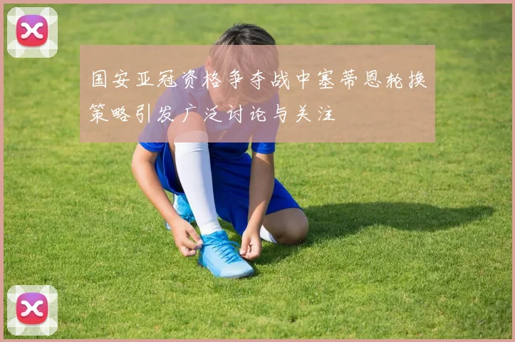 国安亚冠资格争夺战中塞蒂恩轮换策略引发广泛讨论与关注
