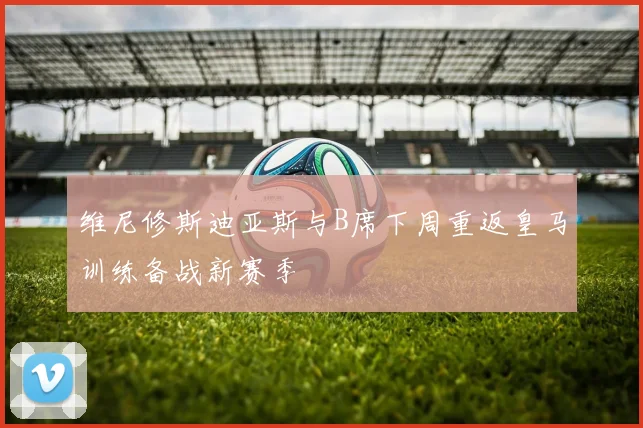 维尼修斯迪亚斯与B席下周重返皇马训练备战新赛季